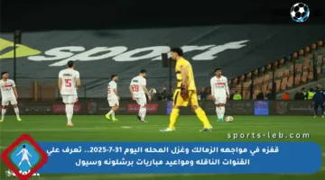 قفزة في مواجهة الزمالك وغزل المحلة اليوم 31-7-2025.. تعرف على القنوات الناقلة ومواعيد مباريات برشلونة وسيول